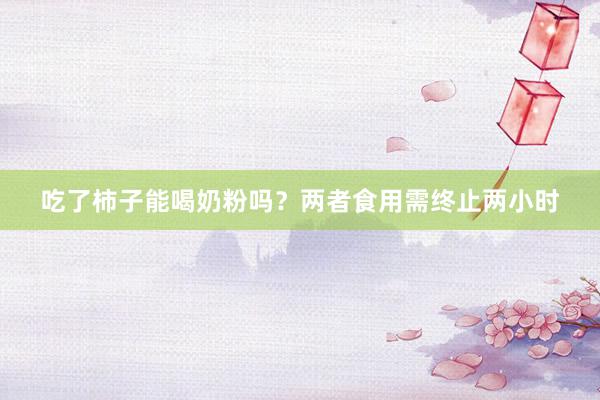 吃了柿子能喝奶粉吗？两者食用需终止两小时