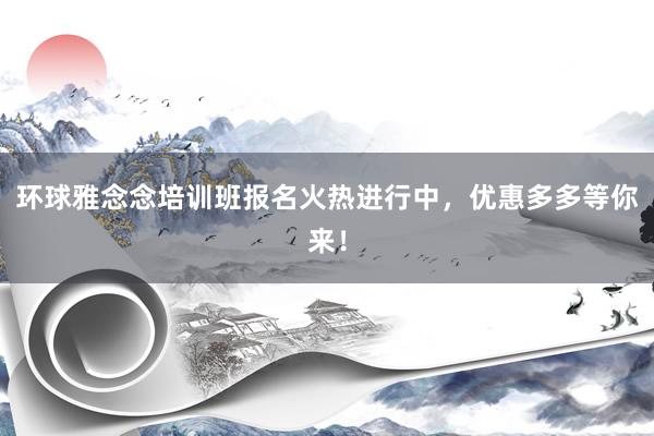 环球雅念念培训班报名火热进行中，优惠多多等你来！